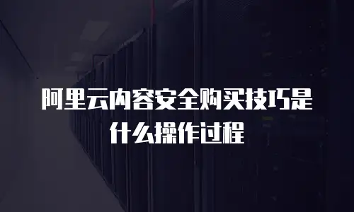 阿里云内容安全购买技巧是什么操作过程