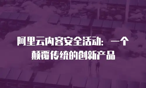 阿里云内容安全活动：一个颠覆传统的创新产品