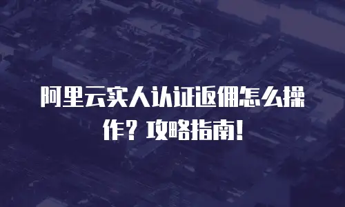 阿里云实人认证返佣怎么操作？攻略指南！