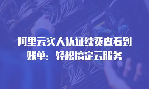 阿里云实人认证续费查看到账单：轻松搞定云服务