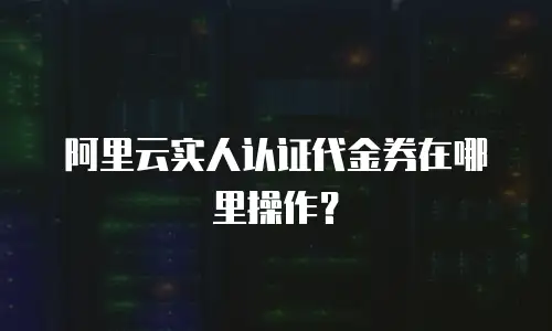 阿里云实人认证代金券在哪里操作？