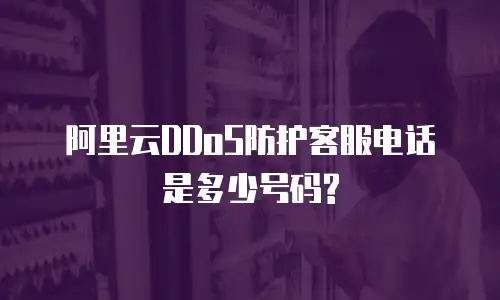 阿里云DDoS防护客服电话是多少号码?
