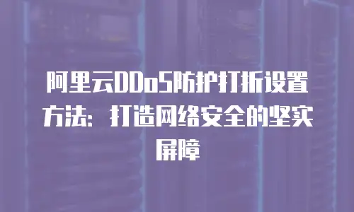 阿里云DDoS防护打折设置方法：打造网络安全的坚实屏障