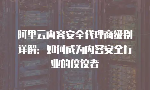 阿里云内容安全代理商级别详解：如何成为内容安全行业的佼佼者