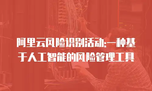 阿里云风险识别活动:一种基于人工智能的风险管理工具