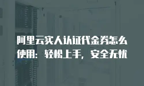 阿里云实人认证代金券怎么使用：轻松上手，安全无忧