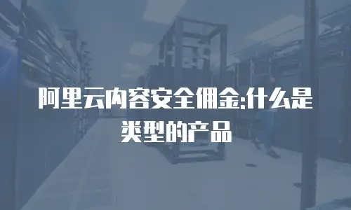 阿里云内容安全佣金:什么是类型的产品