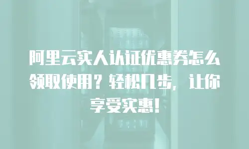 阿里云实人认证优惠券怎么领取使用？轻松几步，让你享受实惠！