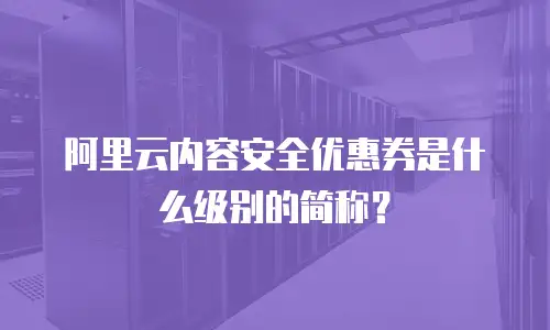阿里云内容安全优惠券是什么级别的简称？