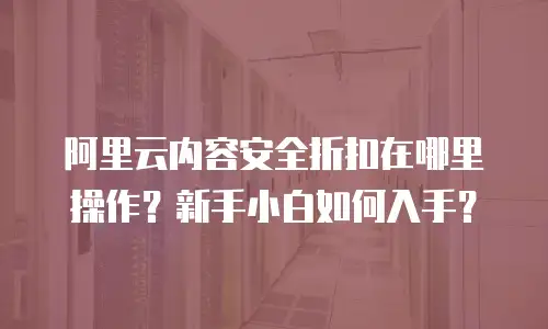 阿里云内容安全折扣在哪里操作？新手小白如何入手？