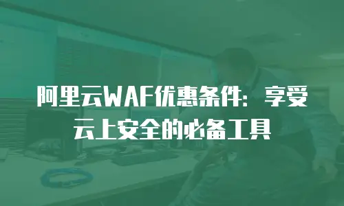 阿里云WAF优惠条件：享受云上安全的必备工具