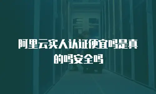 阿里云实人认证便宜吗是真的吗安全吗