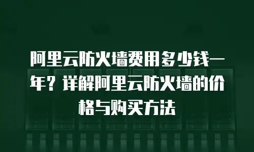 阿里云防火墙费用多少钱一年？详解阿里云防火墙的价格与购买方法