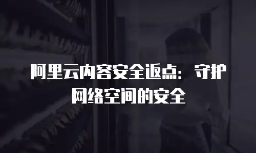 阿里云内容安全返点：守护网络空间的安全