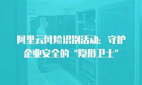阿里云风险识别活动：守护企业安全的“隐形卫士”