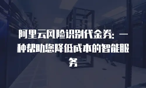 阿里云风险识别代金券: 一种帮助您降低成本的智能服务