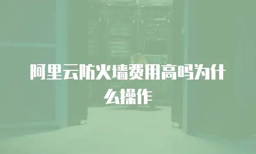 阿里云防火墙费用高吗为什么操作