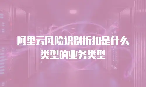 阿里云风险识别折扣是什么类型的业务类型