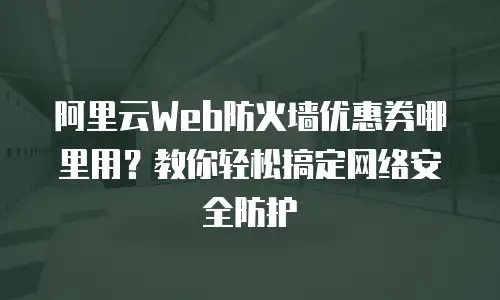 阿里云Web防火墙优惠券哪里用？教你轻松搞定网络安全防护