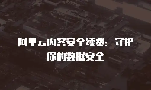 阿里云内容安全续费：守护你的数据安全