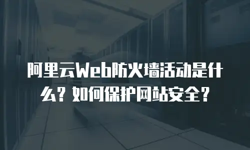 阿里云Web防火墙活动是什么？如何保护网站安全？