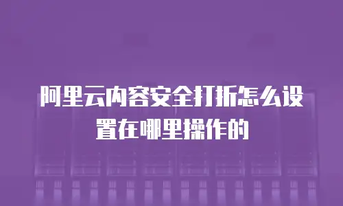 阿里云内容安全打折怎么设置在哪里操作的