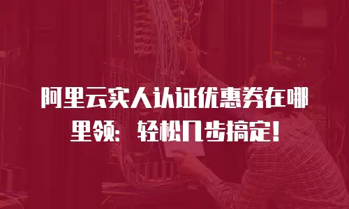 阿里云实人认证优惠券在哪里领：轻松几步搞定！