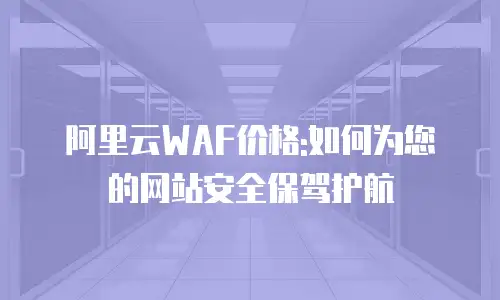 阿里云WAF价格:如何为您的网站安全保驾护航