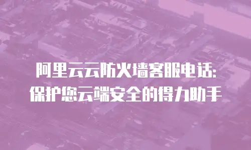 阿里云云防火墙客服电话：保护您云端安全的得力助手