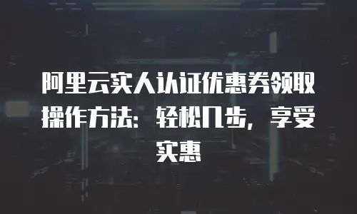 阿里云实人认证优惠券领取操作方法：轻松几步，享受实惠