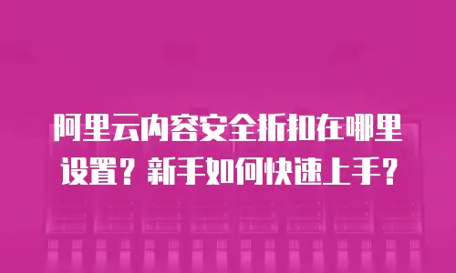 阿里云内容安全折扣在哪里设置？新手如何快速上手？