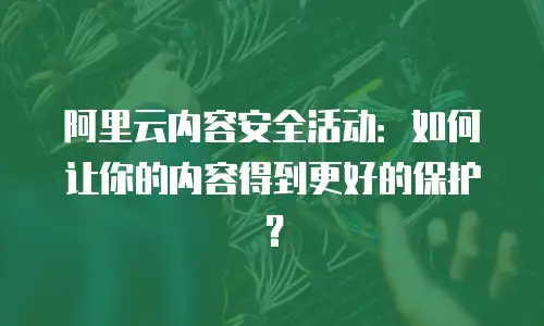 阿里云内容安全活动：如何让你的内容得到更好的保护？