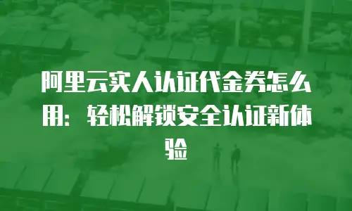 阿里云实人认证代金券怎么用：轻松解锁安全认证新体验