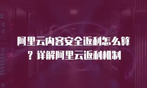 阿里云内容安全返利怎么算？详解阿里云返利机制