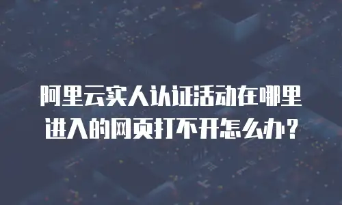 阿里云实人认证活动在哪里进入的网页打不开怎么办？