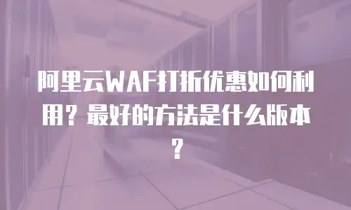 阿里云WAF打折优惠如何利用？最好的方法是什么版本？
