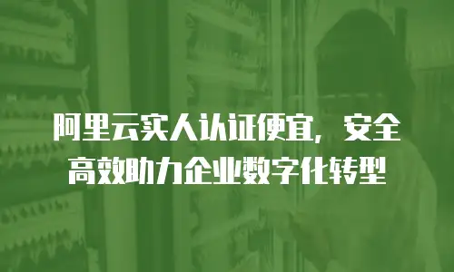 阿里云实人认证便宜，安全高效助力企业数字化转型