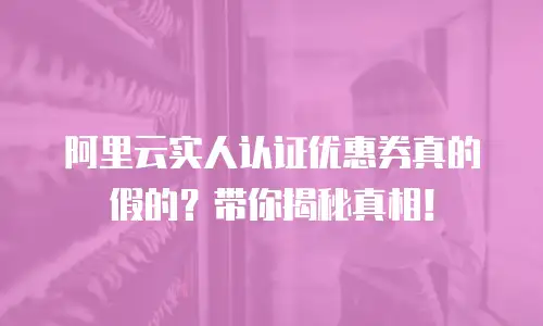 阿里云实人认证优惠券真的假的？带你揭秘真相！