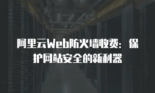阿里云Web防火墙收费：保护网站安全的新利器