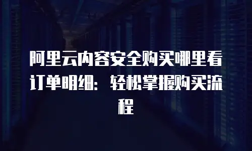 阿里云内容安全购买哪里看订单明细：轻松掌握购买流程
