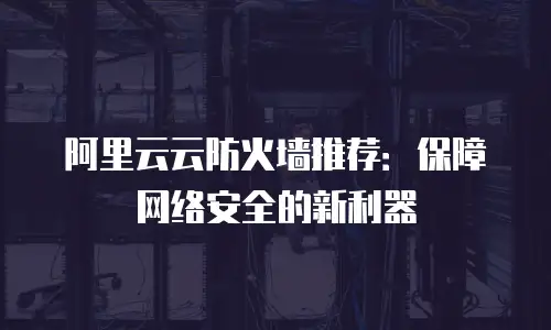 阿里云云防火墙推荐：保障网络安全的新利器