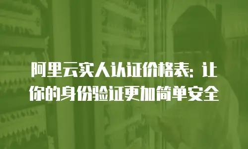 阿里云实人认证价格表: 让你的身份验证更加简单安全