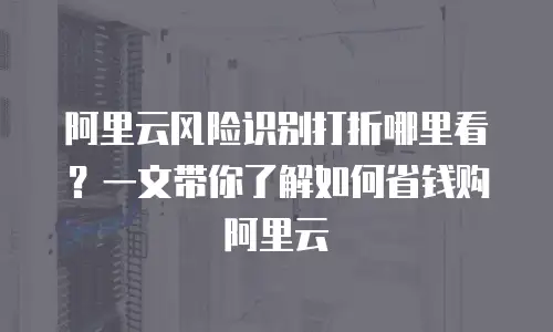 阿里云风险识别打折哪里看？一文带你了解如何省钱购阿里云