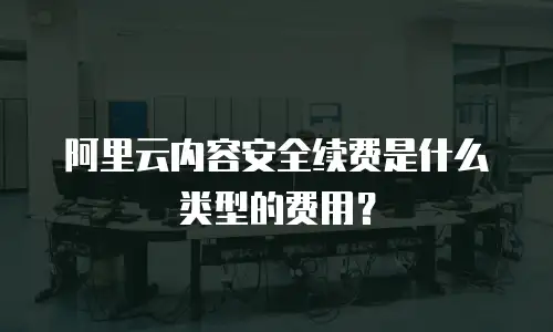 阿里云内容安全续费是什么类型的费用？