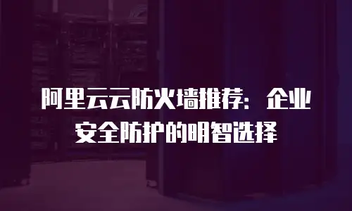 阿里云云防火墙推荐：企业安全防护的明智选择