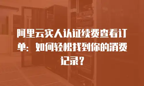阿里云实人认证续费查看订单：如何轻松找到你的消费记录？
