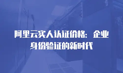 阿里云实人认证价格：企业身份验证的新时代