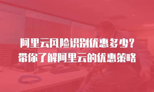 阿里云风险识别优惠多少？带你了解阿里云的优惠策略
