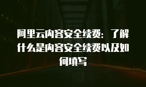 阿里云内容安全续费：了解什么是内容安全续费以及如何填写