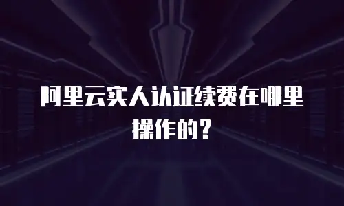 阿里云实人认证续费在哪里操作的？